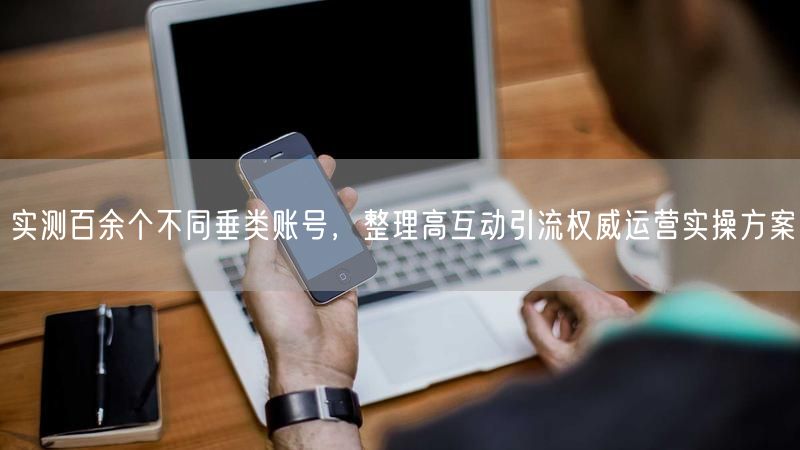 实测百余个不同垂类账号,整理高互动引流权威运营实操方案