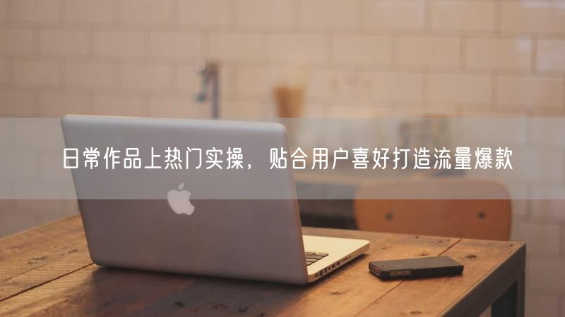 日常作品上热门实操,贴合用户喜好打造流量爆款