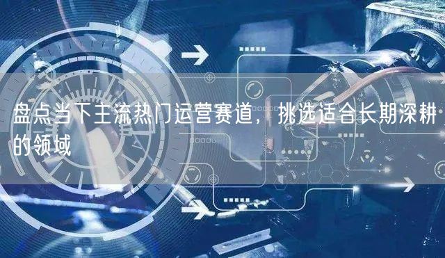 盘点当下主流热门运营赛道，挑选适合长期深耕的领域