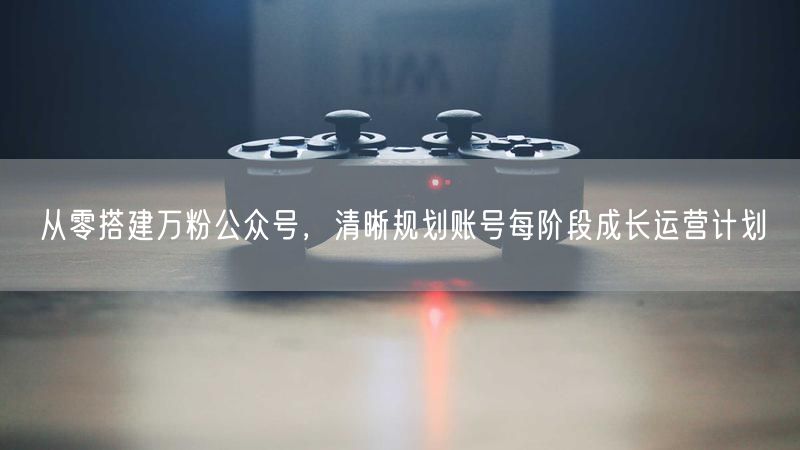 从零搭建万粉公众号，清晰规划账号每阶段成长运营计划