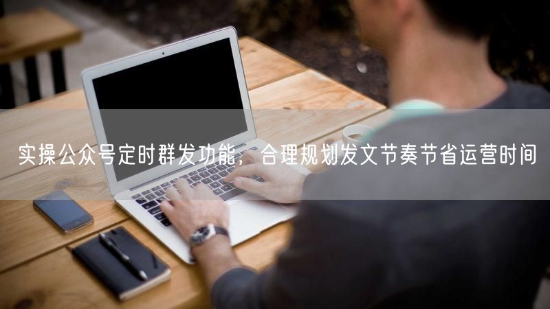 实操公众号定时群发功能，合理规划发文节奏节省运营时间