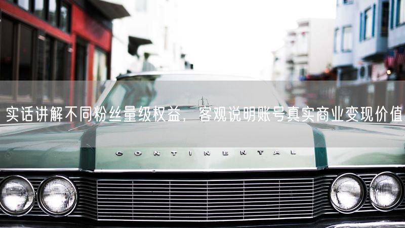 实话讲解不同粉丝量级权益,客观说明账号真实商业变现价值