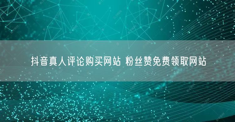 抖音真人评论购买网站 粉丝赞免费领取网站