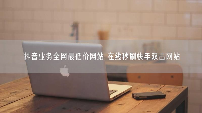 抖音业务全网最低价网站 在线秒刷快手双击网站