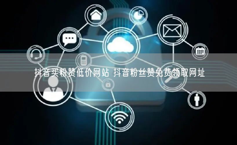 抖音买粉赞低价网站 抖音粉丝赞免费领取网址