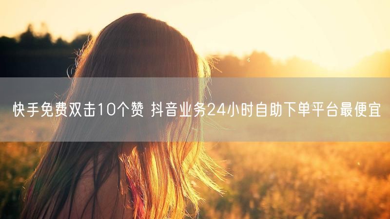 快手免费双击10个赞 抖音业务24小时自助下单平台最便宜