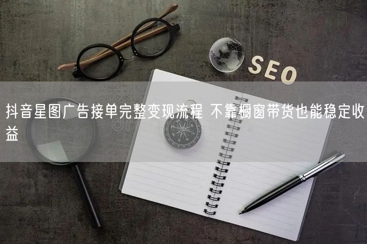 抖音星图广告接单完整变现流程 不靠橱窗带货也能稳定收益