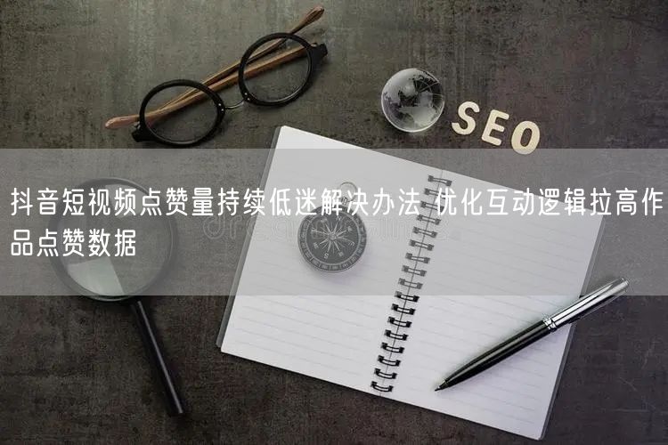 抖音短视频点赞量持续低迷解决办法 优化互动逻辑拉高作品点赞数据