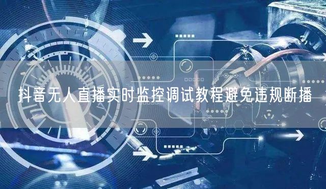 抖音无人直播实时监控调试教程避免违规断播