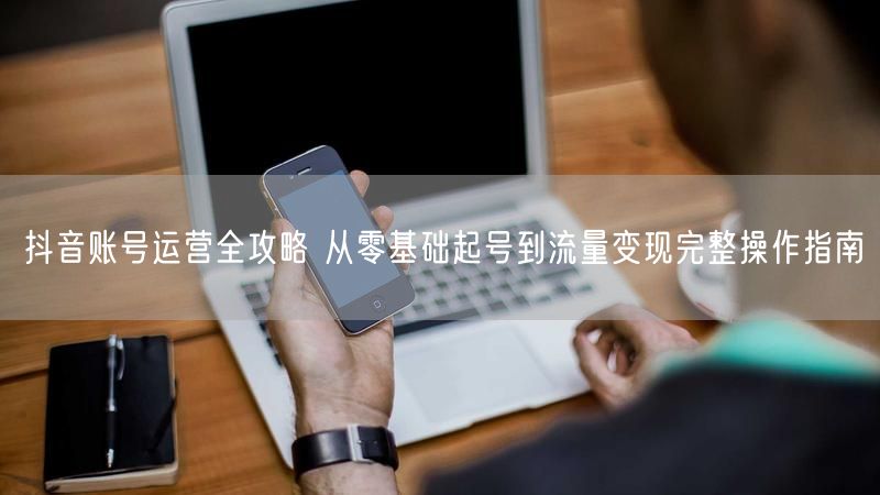 抖音账号运营全攻略 从零基础起号到流量变现完整操作指南