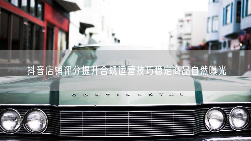 抖音店铺评分提升合规运营技巧稳定商品自然曝光