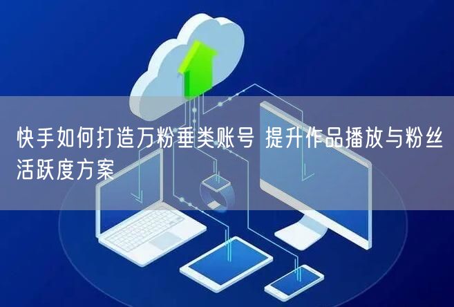 快手如何打造万粉垂类账号 提升作品播放与粉丝活跃度方案