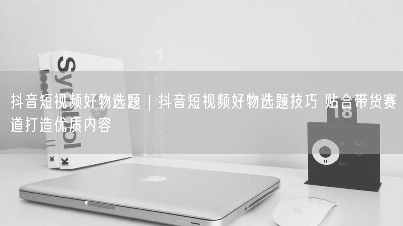 抖音短视频好物选题｜抖音短视频好物选题技巧 贴合带货赛道打造优质内容