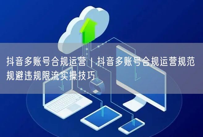 抖音多账号合规运营|抖音多账号合规运营规范 规避违规限流实操技巧