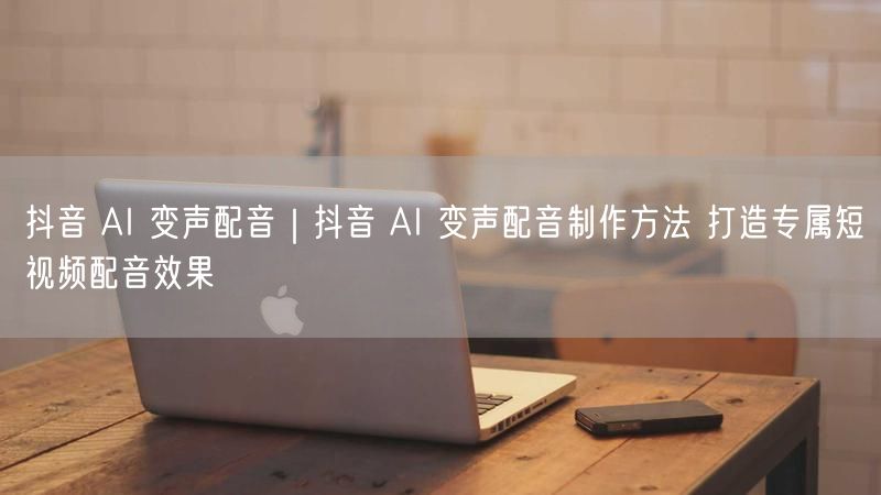 抖音 AI 变声配音｜抖音 AI 变声配音制作方法 打造专属短视频配音效果