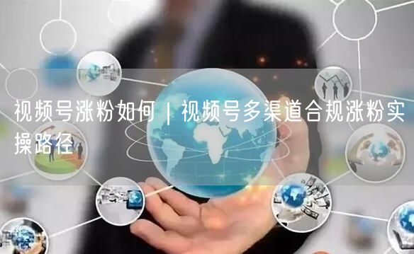 视频号涨粉如何|视频号多渠道合规涨粉实操路径