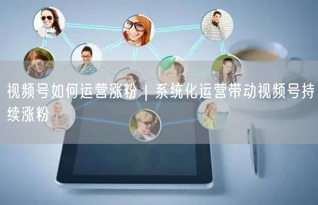 视频号如何运营涨粉|系统化运营带动视频号持续涨粉