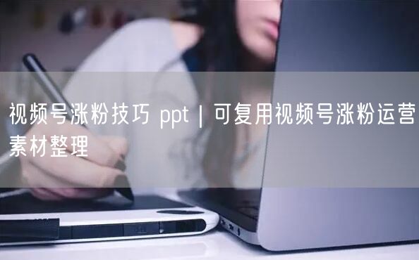 视频号涨粉技巧 ppt|可复用视频号涨粉运营素材整理