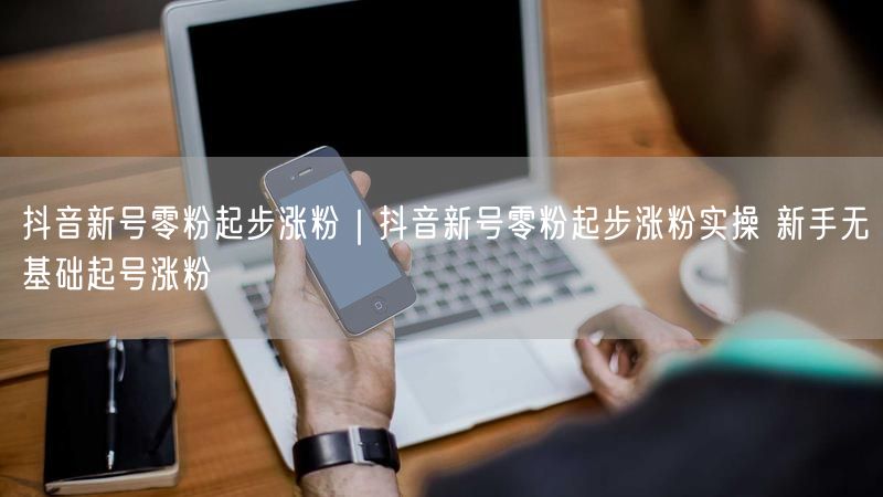 抖音新号零粉起步涨粉｜抖音新号零粉起步涨粉实操 新手无基础起号涨粉