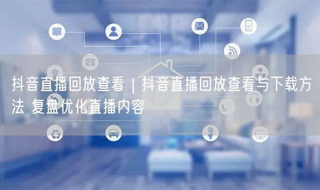 抖音直播回放查看|抖音直播回放查看与下载方法 复盘优化直播内容