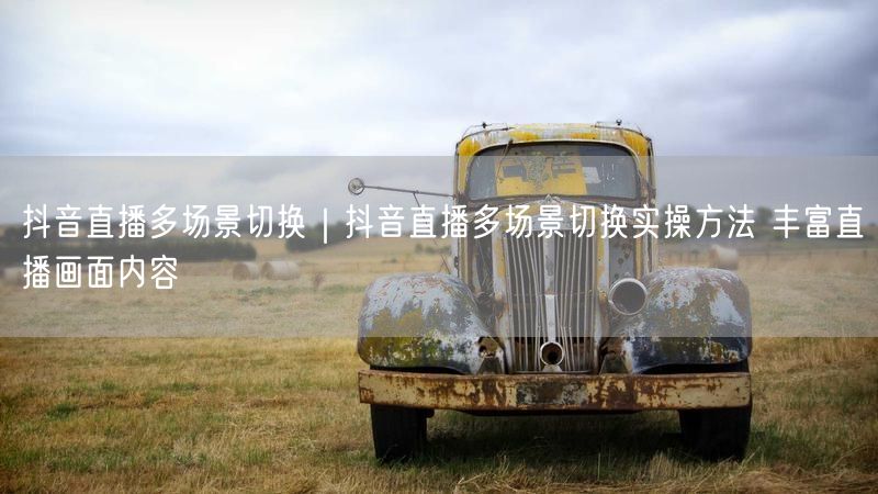 抖音直播多场景切换|抖音直播多场景切换实操方法 丰富直播画面内容