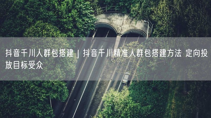 抖音千川人群包搭建|抖音千川精准人群包搭建方法 定向投放目标受众