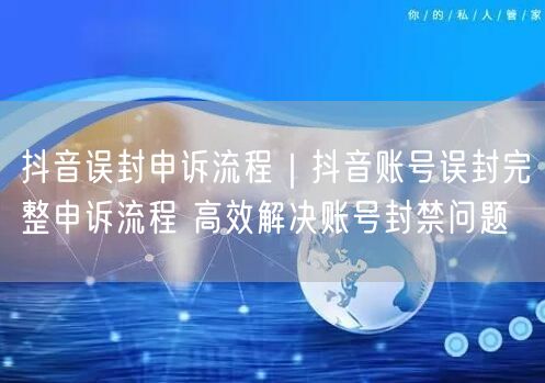 抖音误封申诉流程｜抖音账号误封完整申诉流程 高效解决账号封禁问题