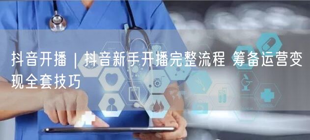 抖音开播｜抖音新手开播完整流程 筹备运营变现全套技巧