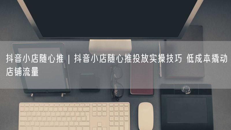 抖音小店随心推｜抖音小店随心推投放实操技巧 低成本撬动店铺流量
