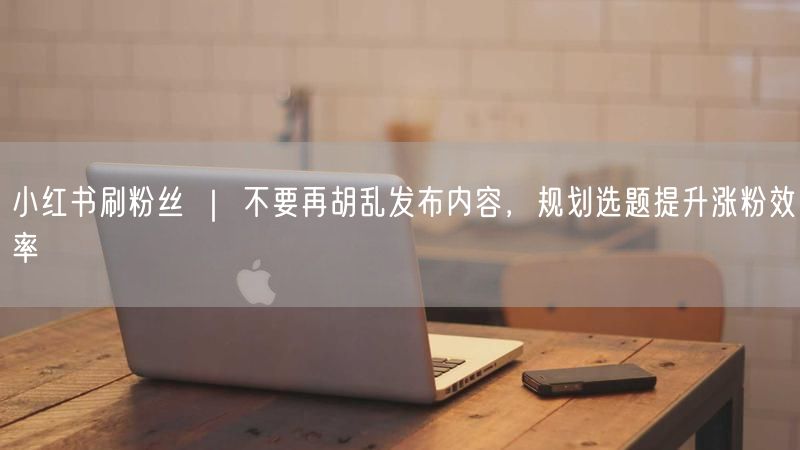 小红书刷粉丝 ｜ 不要再胡乱发布内容，规划选题提升涨粉效率